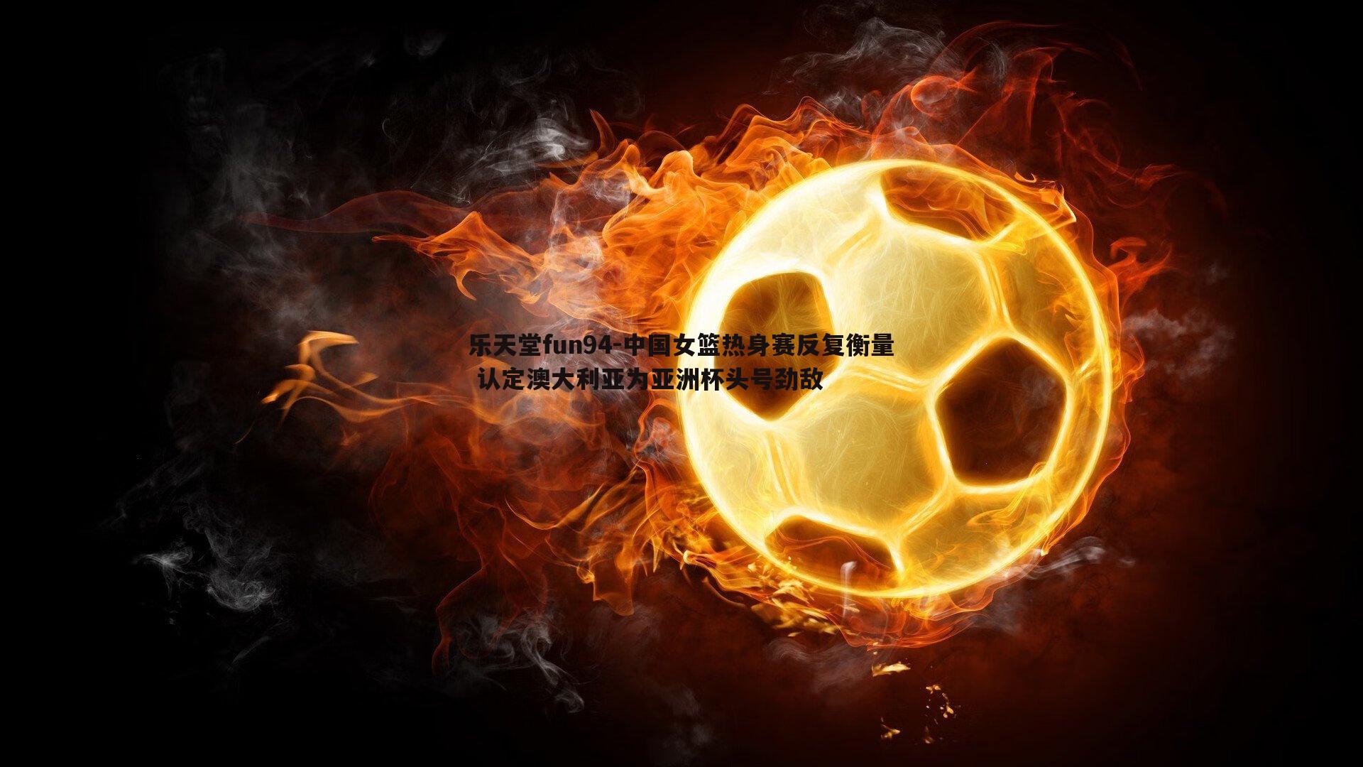 中国女篮热身赛反复衡量 认定澳大利亚为亚洲杯头号劲敌