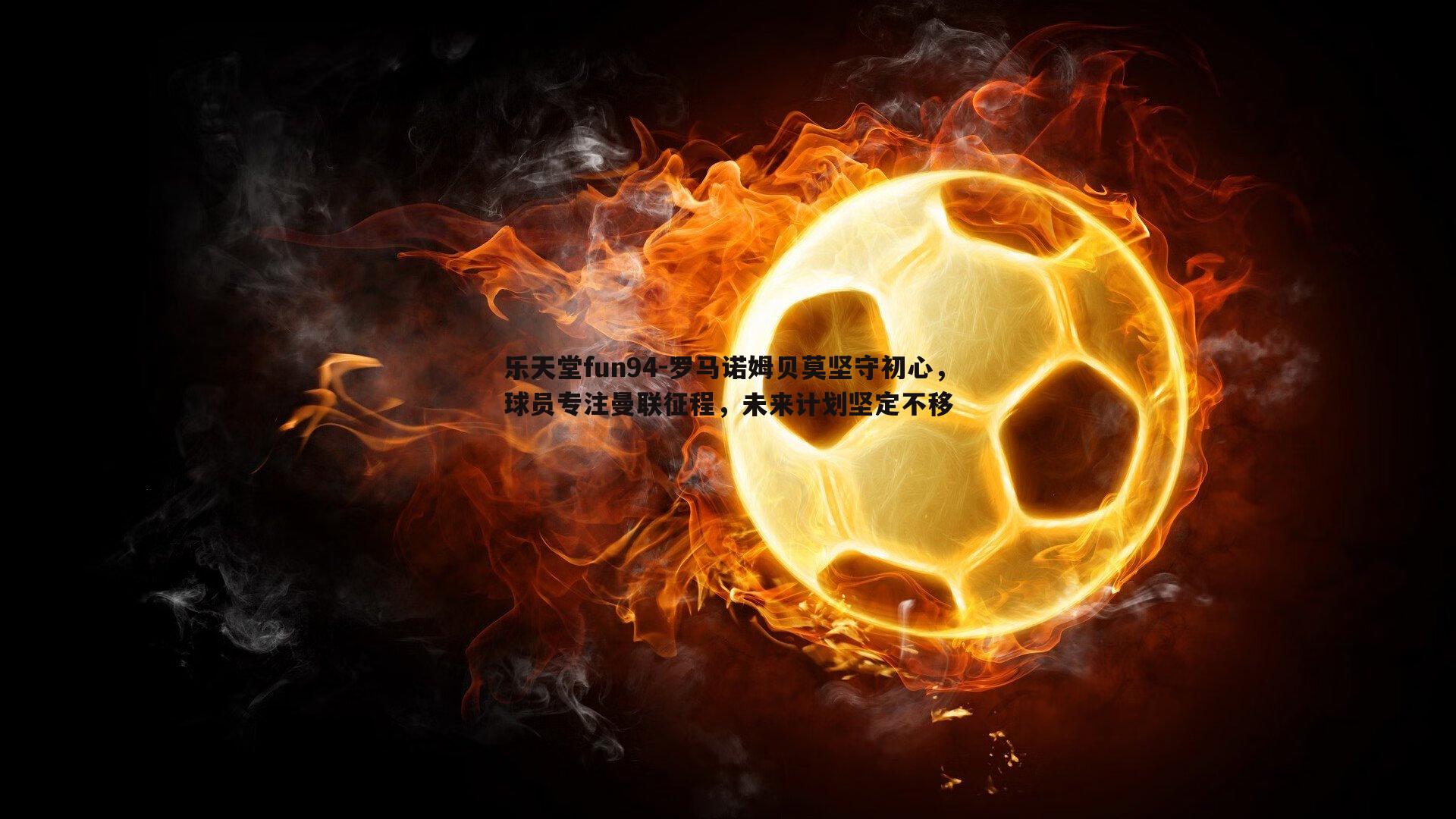 罗马诺姆贝莫坚守初心,球员专注曼联征程,未来计划坚定不移